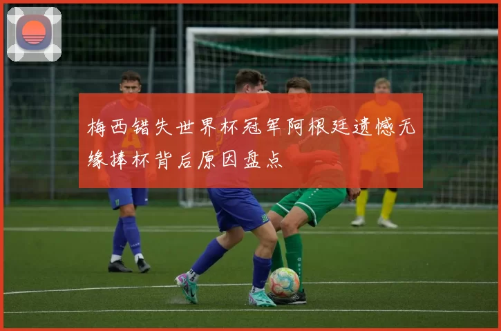 梅西错失世界杯冠军阿根廷遗憾无缘捧杯背后原因盘点