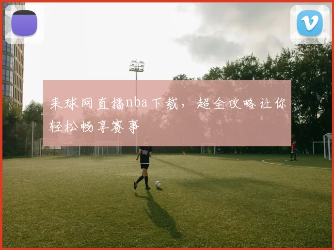 来球网直播nba下载，超全攻略让你轻松畅享赛事