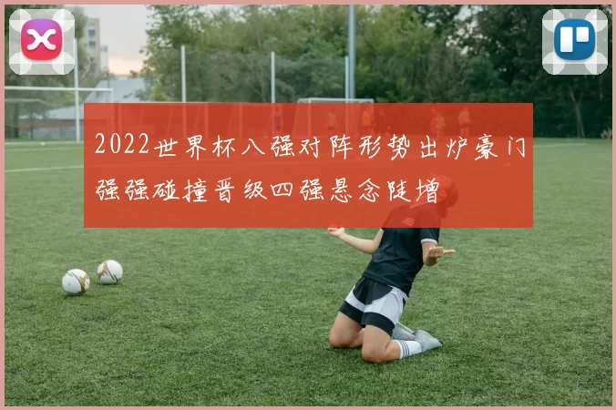 2022世界杯八强对阵形势出炉豪门强强碰撞晋级四强悬念陡增