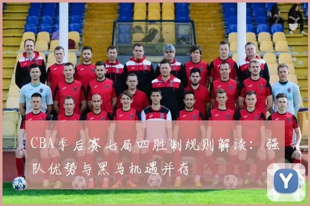 CBA季后赛七局四胜制规则解读：强队优势与黑马机遇并存