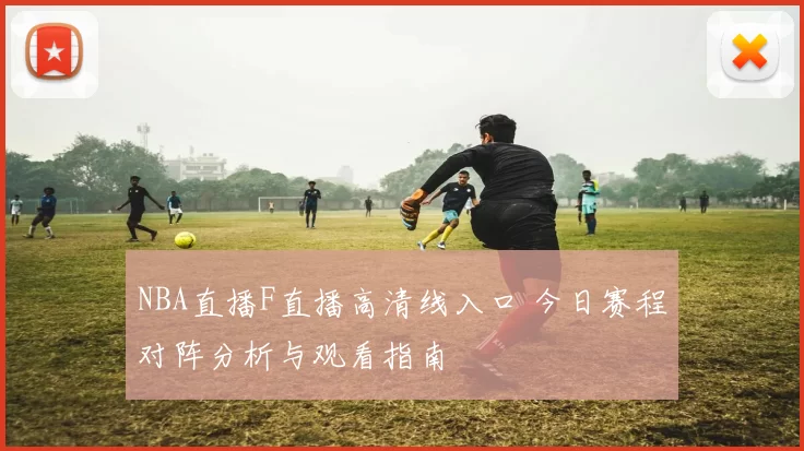 NBA直播F直播高清线入口 今日赛程对阵分析与观看指南