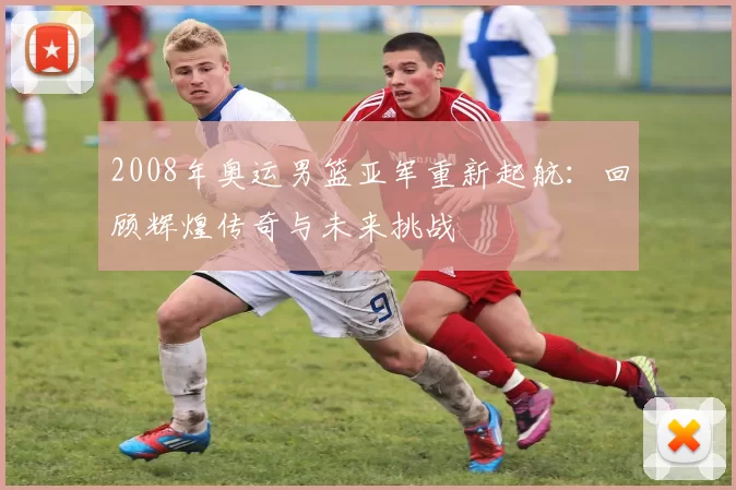 2008年奥运男篮亚军重新起航：回顾辉煌传奇与未来挑战