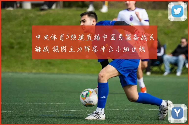 中央体育5频道直播中国男篮备战关键战 稳固主力阵容冲击小组出线