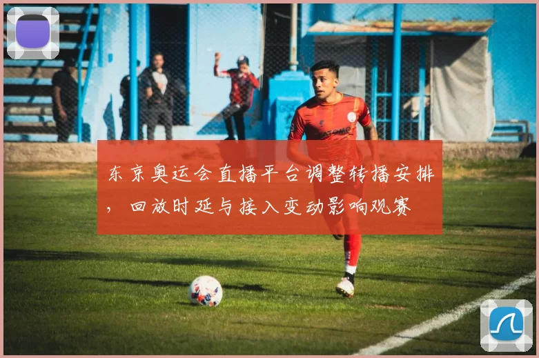 东京奥运会直播平台调整转播安排，回放时延与接入变动影响观赛