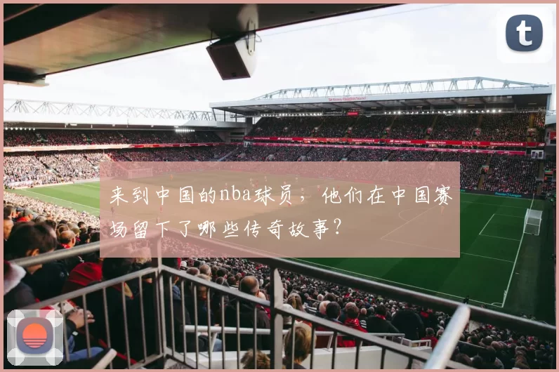 来到中国的nba球员，他们在中国赛场留下了哪些传奇故事？