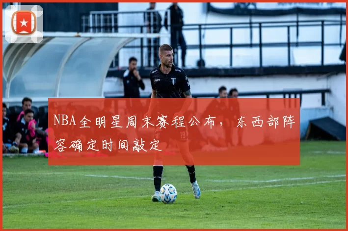 NBA全明星周末赛程公布，东西部阵容确定时间敲定