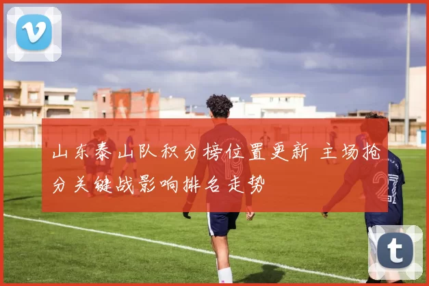 山东泰山队积分榜位置更新 主场抢分关键战影响排名走势