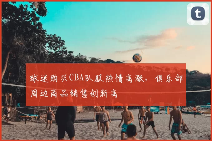 球迷购买CBA队服热情高涨，俱乐部周边商品销售创新高