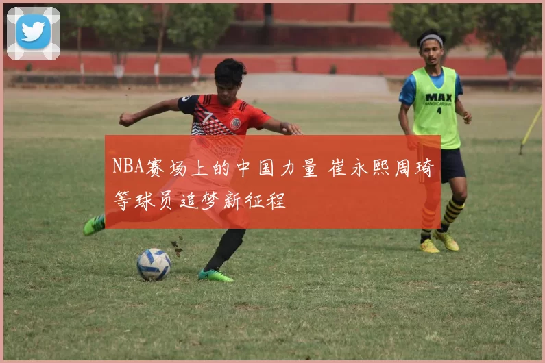 NBA赛场上的中国力量 崔永熙周琦等球员追梦新征程