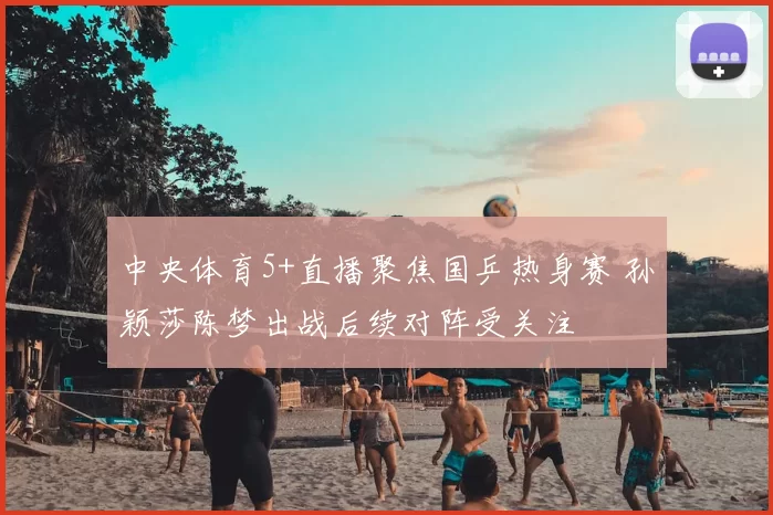 中央体育5+直播聚焦国乒热身赛 孙颖莎陈梦出战后续对阵受关注