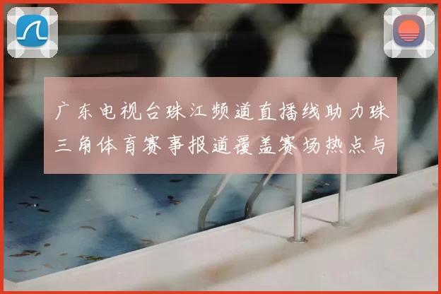 广东电视台珠江频道直播线助力珠三角体育赛事报道覆盖赛场热点与观赛需求