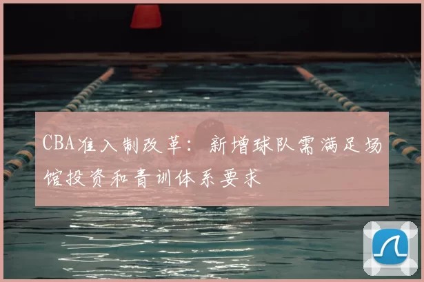 CBA准入制改革：新增球队需满足场馆投资和青训体系要求