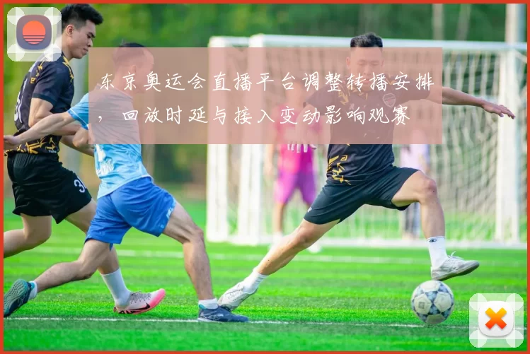 东京奥运会直播平台调整转播安排，回放时延与接入变动影响观赛