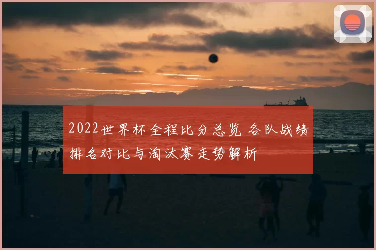 2022世界杯全程比分总览 各队战绩排名对比与淘汰赛走势解析