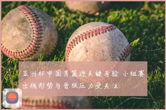 亚洲杯中国男篮迎关键考验 小组赛出线形势与晋级压力受关注