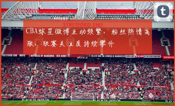 CBA球星微博互动频繁，粉丝热情高涨，联赛关注度持续攀升