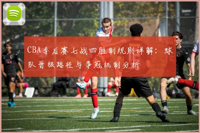 CBA季后赛七战四胜制规则详解:球队晋级路径与争冠机制分析