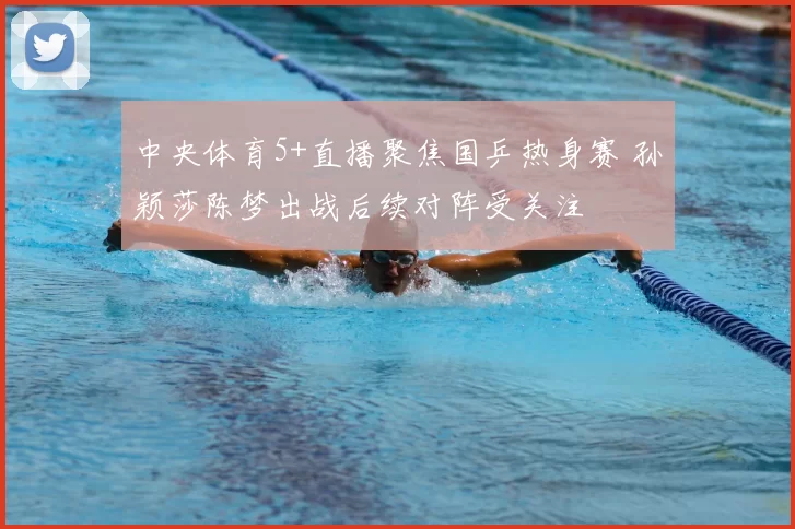 中央体育5+直播聚焦国乒热身赛 孙颖莎陈梦出战后续对阵受关注