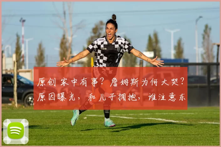 原创 家中有事？詹姆斯为何大哭？原因曝光，和儿子拥抱，谁注意东契奇举动