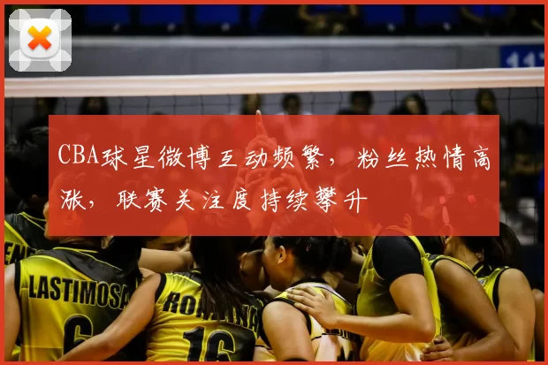 CBA球星微博互动频繁，粉丝热情高涨，联赛关注度持续攀升