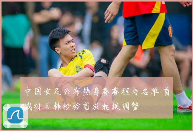中国女足公布热身赛赛程与名单 首战对日韩检验首发轮换调整