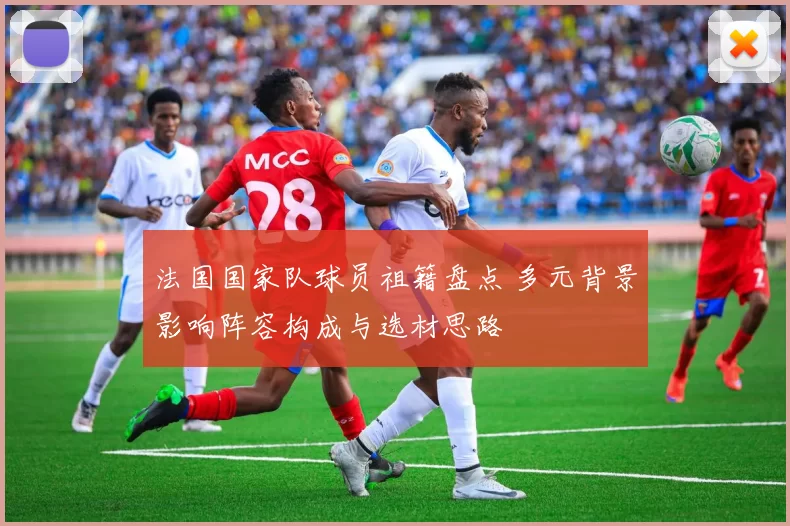 法国国家队球员祖籍盘点 多元背景影响阵容构成与选材思路