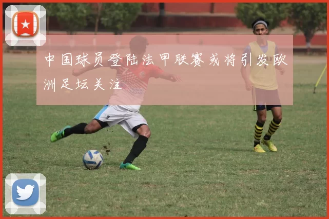 中国球员登陆法甲联赛或将引发欧洲足坛关注