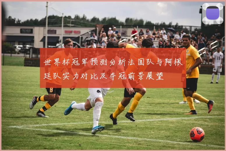 世界杯冠军预测分析法国队与阿根廷队实力对比及夺冠前景展望
