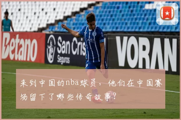 来到中国的nba球员，他们在中国赛场留下了哪些传奇故事？