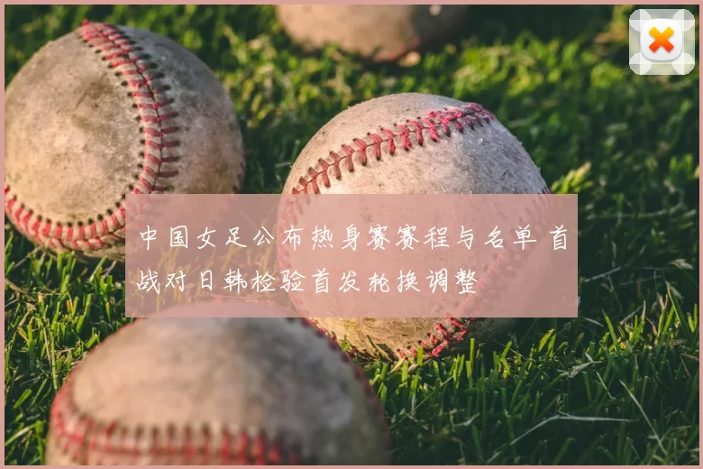 中国女足公布热身赛赛程与名单 首战对日韩检验首发轮换调整