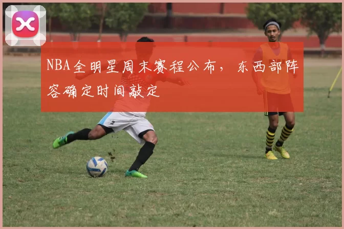 NBA全明星周末赛程公布，东西部阵容确定时间敲定
