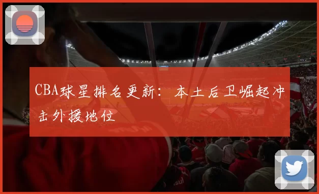 CBA球星排名更新：本土后卫崛起冲击外援地位