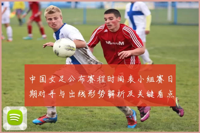 中国女足公布赛程时间表小组赛日期对手与出线形势解析及关键看点