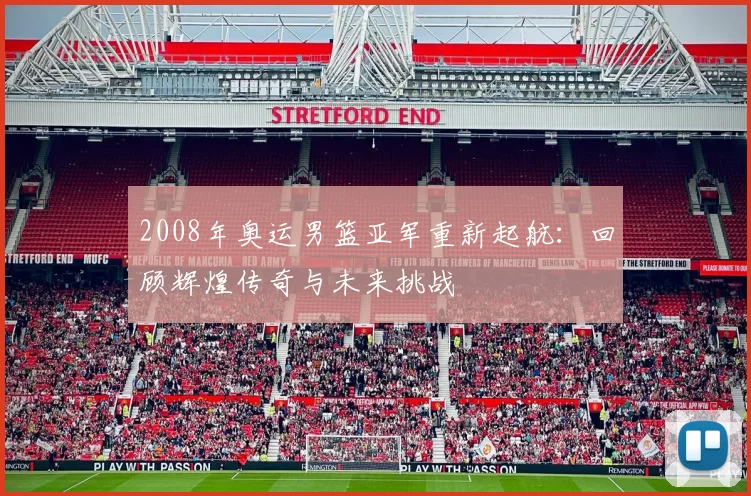 2008年奥运男篮亚军重新起航：回顾辉煌传奇与未来挑战
