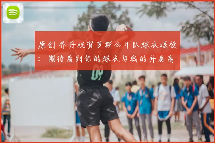 原创 乔丹祝贺罗斯公牛队球衣退役：期待看到你的球衣与我的并肩高悬