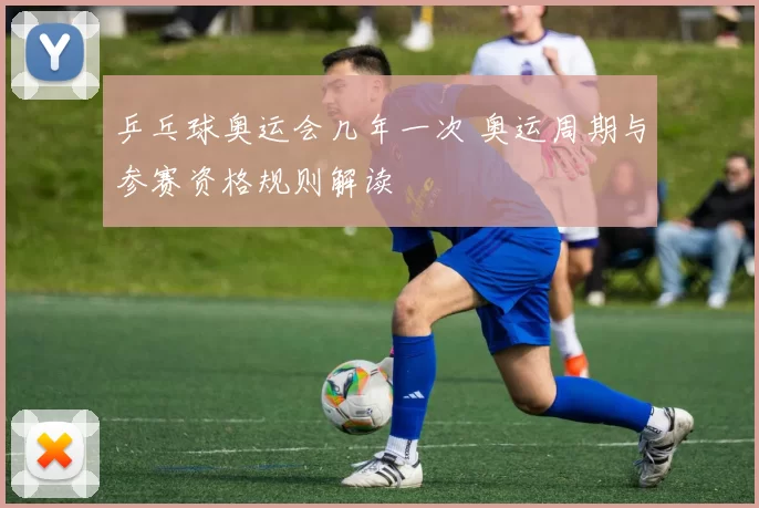 乒乓球奥运会几年一次 奥运周期与参赛资格规则解读