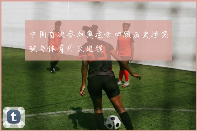 中国首次参加奥运会回顾历史性突破与体育外交进程