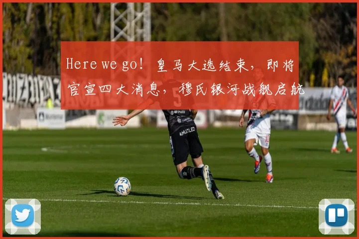 Here we go！皇马大选结束，即将官宣四大消息，穆氏银河战舰启航！
