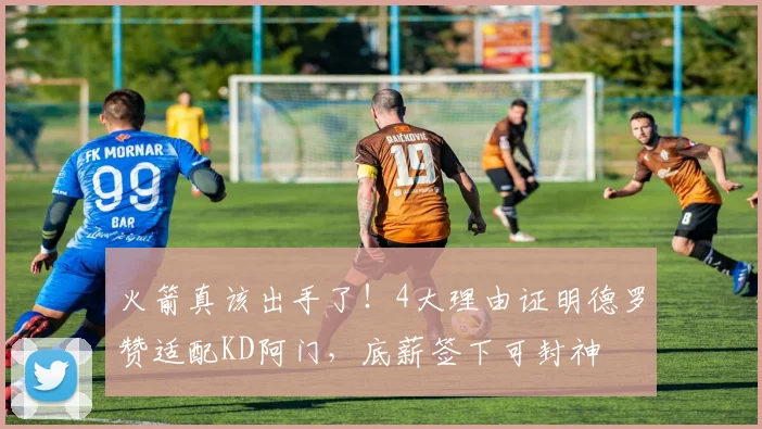 火箭真该出手了！4大理由证明德罗赞适配KD阿门，底薪签下可封神